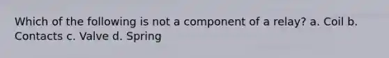 Which of the following is not a component of a relay? a. Coil b. Contacts c. Valve d. Spring