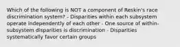 Which of the following is NOT a component of Reskin's race discrimination system? - Disparities within each subsystem operate independently of each other - One source of within-subsystem disparities is discrimination - Disparities systematically favor certain groups