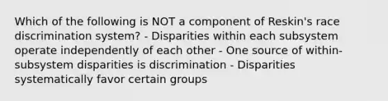 Which of the following is NOT a component of Reskin's race discrimination system? - Disparities within each subsystem operate independently of each other - One source of within-subsystem disparities is discrimination - Disparities systematically favor certain groups