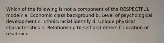 Which of the following is not a component of the RESPECTFUL model? a. Economic class background b. Level of psychological development c. Ethnic/racial identify d. Unique physical characteristics e. Relationship to self and others f. Location of residence