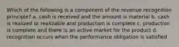 Which of the following is a component of the revenue recognition principle? a. cash is received and the amount is material b. cash is realized or realizable and production is complete c. production is complete and there is an active market for the product d. recognition occurs when the performance obligation is satisfied