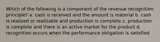 Which of the following is a component of the revenue recognition principle? a. cash is received and the amount is material b. cash is realized or realizable and production is complete c. production is complete and there is an active market for the product d. recognition occurs when the performance obligation is satisfied