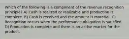 Which of the following is a component of the revenue recognition principle? A) Cash is realized or realizable and production is complete. B) Cash is received and the amount is material. C) Recognition occurs when the performance obligation is satisfied. D) Production is complete and there is an active market for the product.