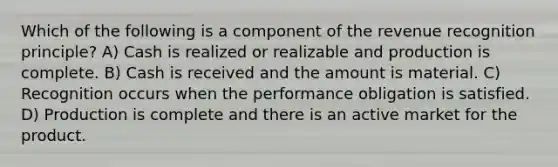 Which of the following is a component of the revenue recognition principle? A) Cash is realized or realizable and production is complete. B) Cash is received and the amount is material. C) Recognition occurs when the performance obligation is satisfied. D) Production is complete and there is an active market for the product.