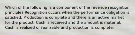 Which of the following is a component of the revenue recognition principle? Recognition occurs when the performance obligation is satisfied. Production is complete and there is an active market for the product. Cash is received and the amount is material. Cash is realized or realizable and production is complete.