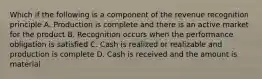 Which if the following is a component of the revenue recognition principle A. Production is complete and there is an active market for the product B. Recognition occurs when the performance obligation is satisfied C. Cash is realized or realizable and production is complete D. Cash is received and the amount is material