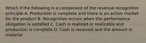 Which if the following is a component of the revenue recognition principle A. Production is complete and there is an active market for the product B. Recognition occurs when the performance obligation is satisfied C. Cash is realized or realizable and production is complete D. Cash is received and the amount is material