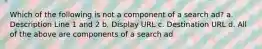 Which of the following is not a component of a search ad? a. Description Line 1 and 2 b. Display URL c. Destination URL d. All of the above are components of a search ad