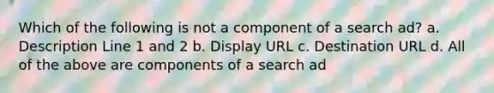 Which of the following is not a component of a search ad? a. Description Line 1 and 2 b. Display URL c. Destination URL d. All of the above are components of a search ad