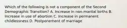 Which of the following is not a component of the Second Demographic Transition? A. Increase in non-marital births B. Increase in use of abortion C. Increase in permanent childlessness D. Postponement of marriage