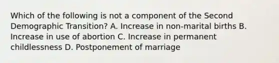 Which of the following is not a component of the Second Demographic Transition? A. Increase in non-marital births B. Increase in use of abortion C. Increase in permanent childlessness D. Postponement of marriage