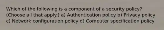 Which of the following is a component of a security policy? (Choose all that apply.) a) Authentication policy b) Privacy policy c) Network configuration policy d) Computer specification policy