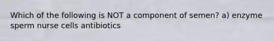 Which of the following is NOT a component of semen? a) enzyme sperm nurse cells antibiotics