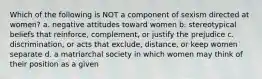 Which of the following is NOT a component of sexism directed at women? a. negative attitudes toward women b. stereotypical beliefs that reinforce, complement, or justify the prejudice c. discrimination, or acts that exclude, distance, or keep women separate d. a matriarchal society in which women may think of their position as a given