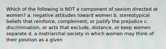 Which of the following is NOT a component of sexism directed at women? a. negative attitudes toward women b. stereotypical beliefs that reinforce, complement, or justify the prejudice c. discrimination, or acts that exclude, distance, or keep women separate d. a matriarchal society in which women may think of their position as a given