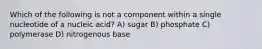 Which of the following is not a component within a single nucleotide of a nucleic acid? A) sugar B) phosphate C) polymerase D) nitrogenous base