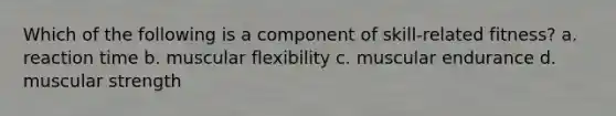 Which of the following is a component of skill-related fitness? a. reaction time b. muscular flexibility c. muscular endurance d. muscular strength