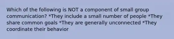 Which of the following is NOT a component of small group communication? *They include a small number of people *They share common goals *They are generally unconnected *They coordinate their behavior