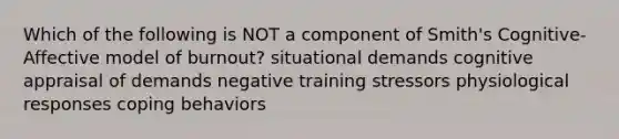 Which of the following is NOT a component of Smith's Cognitive-Affective model of burnout? situational demands cognitive appraisal of demands negative training stressors physiological responses coping behaviors