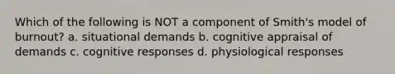 Which of the following is NOT a component of Smith's model of burnout? a. situational demands b. cognitive appraisal of demands c. cognitive responses d. physiological responses