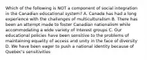 Which of the following is NOT a component of social integration in the Canadian educational system? A. Canada has had a long experience with the challenges of multiculturalism B. There has been an attempt made to foster Canadian nationalism while accommodating a wide variety of interest groups C. Our educational policies have been sensitive to the problems of maintaining equality of access and unity in the face of diversity D. We have been eager to push a national identity because of Quebec's sensitivities