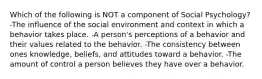 Which of the following is NOT a component of Social Psychology? -The influence of the social environment and context in which a behavior takes place. -A person's perceptions of a behavior and their values related to the behavior. -The consistency between ones knowledge, beliefs, and attitudes toward a behavior. -The amount of control a person believes they have over a behavior.