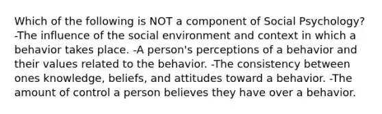 Which of the following is NOT a component of Social Psychology? -The influence of the social environment and context in which a behavior takes place. -A person's perceptions of a behavior and their values related to the behavior. -The consistency between ones knowledge, beliefs, and attitudes toward a behavior. -The amount of control a person believes they have over a behavior.