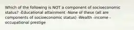 Which of the following is NOT a component of socioeconomic status? -Educational attainment -None of these (all are components of socioeconomic status) -Wealth -income -occupational prestige