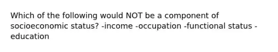 Which of the following would NOT be a component of socioeconomic status? -income -occupation -functional status -education