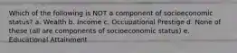 Which of the following is NOT a component of socioeconomic status? a. Wealth b. Income c. Occupational Prestige d. None of these (all are components of socioeconomic status) e. Educational Attainment