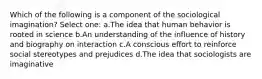 Which of the following is a component of the sociological imagination? Select one: a.The idea that human behavior is rooted in science b.An understanding of the influence of history and biography on interaction c.A conscious effort to reinforce social stereotypes and prejudices d.The idea that sociologists are imaginative