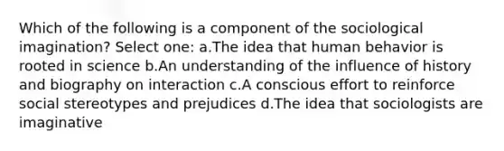 Which of the following is a component of the sociological imagination? Select one: a.The idea that human behavior is rooted in science b.An understanding of the influence of history and biography on interaction c.A conscious effort to reinforce social stereotypes and prejudices d.The idea that sociologists are imaginative