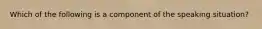 Which of the following is a component of the speaking situation?