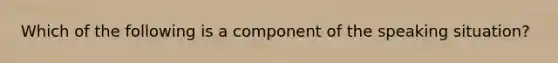 Which of the following is a component of the speaking situation?