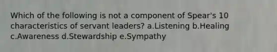 Which of the following is not a component of Spear's 10 characteristics of servant leaders? a.Listening b.Healing c.Awareness d.Stewardship e.Sympathy