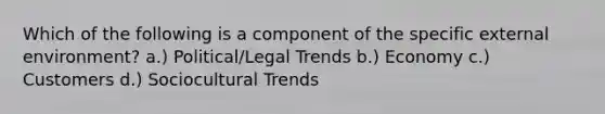 Which of the following is a component of the specific external environment? a.) Political/Legal Trends b.) Economy c.) Customers d.) Sociocultural Trends