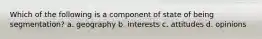 Which of the following is a component of state of being segmentation? a. geography b. interests c. attitudes d. opinions