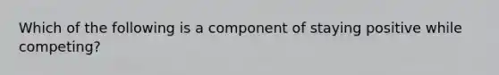 Which of the following is a component of staying positive while competing?