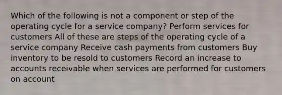 Which of the following is not a component or step of the operating cycle for a service company? Perform services for customers All of these are steps of the operating cycle of a service company Receive cash payments from customers Buy inventory to be resold to customers Record an increase to accounts receivable when services are performed for customers on account