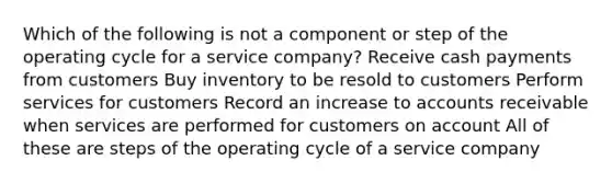 Which of the following is not a component or step of the operating cycle for a service company? Receive cash payments from customers Buy inventory to be resold to customers Perform services for customers Record an increase to accounts receivable when services are performed for customers on account All of these are steps of the operating cycle of a service company