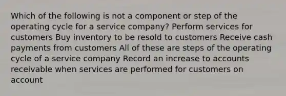 Which of the following is not a component or step of the operating cycle for a service company? Perform services for customers Buy inventory to be resold to customers Receive cash payments from customers All of these are steps of the operating cycle of a service company Record an increase to accounts receivable when services are performed for customers on account