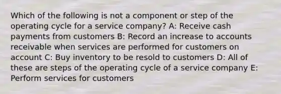 Which of the following is not a component or step of the operating cycle for a service company? A: Receive cash payments from customers B: Record an increase to accounts receivable when services are performed for customers on account C: Buy inventory to be resold to customers D: All of these are steps of the operating cycle of a service company E: Perform services for customers