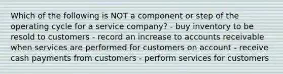 Which of the following is NOT a component or step of the operating cycle for a service company? - buy inventory to be resold to customers - record an increase to accounts receivable when services are performed for customers on account - receive cash payments from customers - perform services for customers