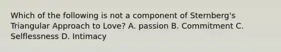 Which of the following is not a component of Sternberg's Triangular Approach to Love? A. passion B. Commitment C. Selflessness D. Intimacy