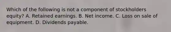 Which of the following is not a component of stockholders equity? A. Retained earnings. B. Net income. C. Loss on sale of equipment. D. Dividends payable.