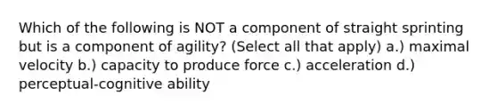 Which of the following is NOT a component of straight sprinting but is a component of agility? (Select all that apply) a.) maximal velocity b.) capacity to produce force c.) acceleration d.) perceptual-cognitive ability