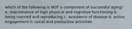 which of the following is NOT a component of successful aging? a. maintenance of high physical and cognitive functioning b. being married and reproducing c. avoidance of disease d. active engagement in social and productive activities