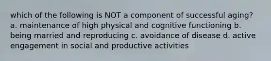 which of the following is NOT a component of successful aging? a. maintenance of high physical and cognitive functioning b. being married and reproducing c. avoidance of disease d. active engagement in social and productive activities