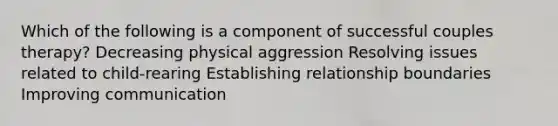 Which of the following is a component of successful couples therapy? Decreasing physical aggression Resolving issues related to child-rearing Establishing relationship boundaries Improving communication