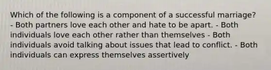 Which of the following is a component of a successful marriage? - Both partners love each other and hate to be apart. - Both individuals love each other rather than themselves - Both individuals avoid talking about issues that lead to conflict. - Both individuals can express themselves assertively